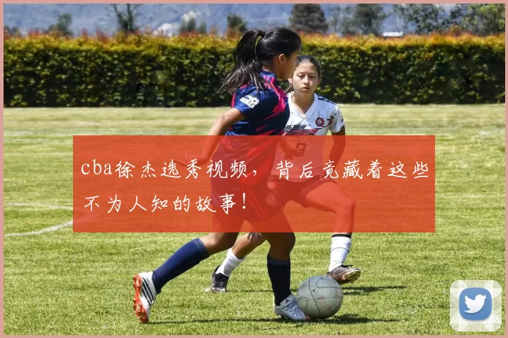 cba徐杰选秀视频，背后竟藏着这些不为人知的故事！