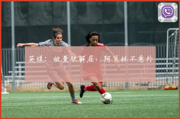 英媒:被曼联解雇,阿莫林不意外