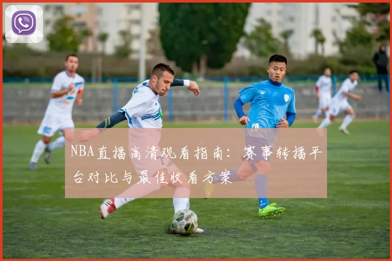 NBA直播高清观看指南：赛事转播平台对比与最佳收看方案