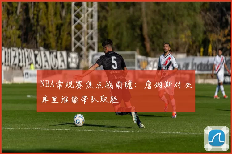 NBA常规赛焦点战前瞻：詹姆斯对决库里谁能带队取胜