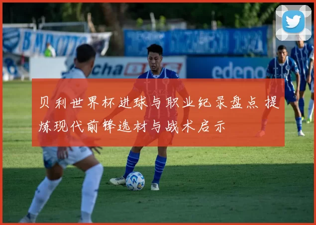 贝利世界杯进球与职业纪录盘点 提炼现代前锋选材与战术启示