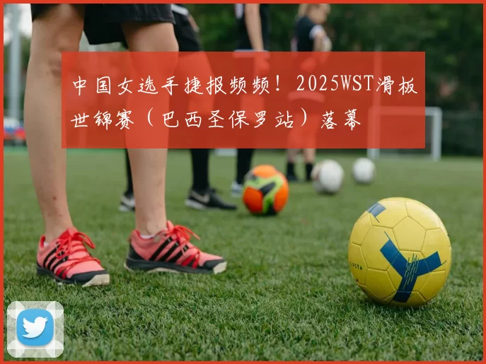 中国女选手捷报频频！2025WST滑板世锦赛（巴西圣保罗站）落幕