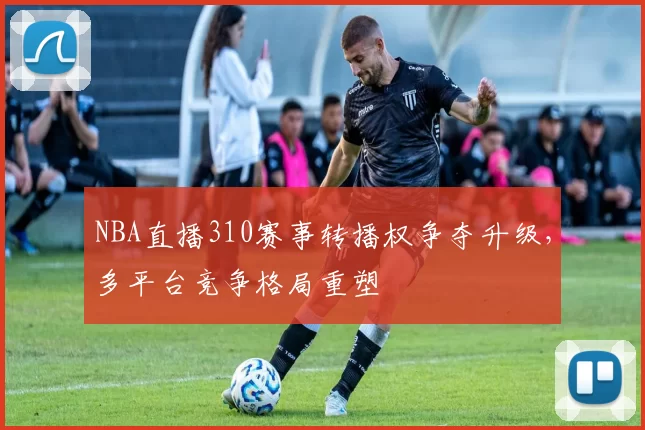 NBA直播310赛事转播权争夺升级，多平台竞争格局重塑