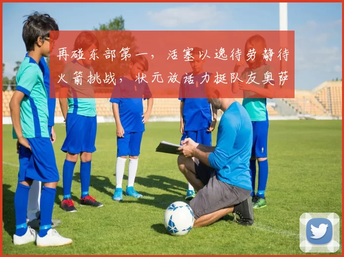 再碰东部第一，活塞以逸待劳静待火箭挑战，状元放话力挺队友奥萨