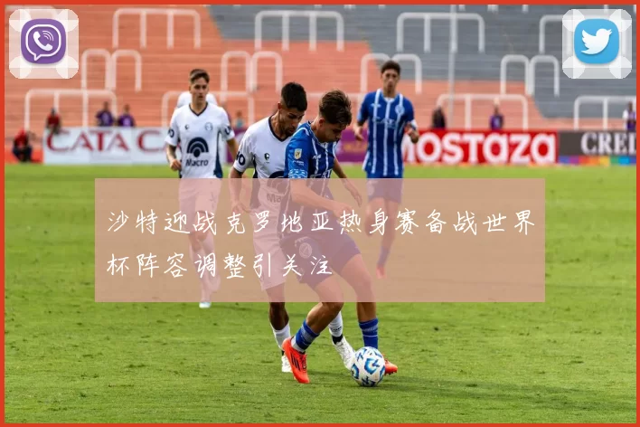 沙特迎战克罗地亚热身赛备战世界杯阵容调整引关注