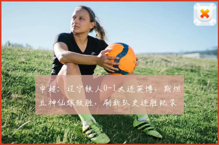 中超：辽宁铁人0-1大连英博，斯坦丘神仙球致胜，刷新队史连胜纪录