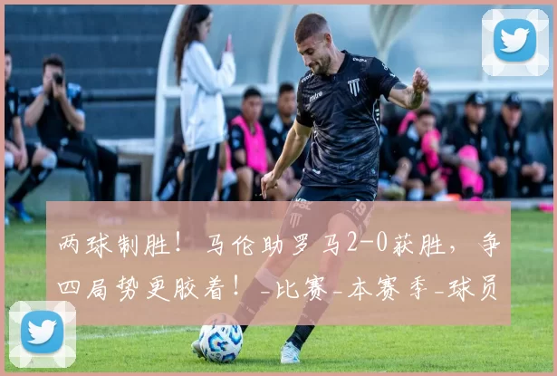 两球制胜！马伦助罗马2-0获胜，争四局势更胶着！_比赛_本赛季_球员