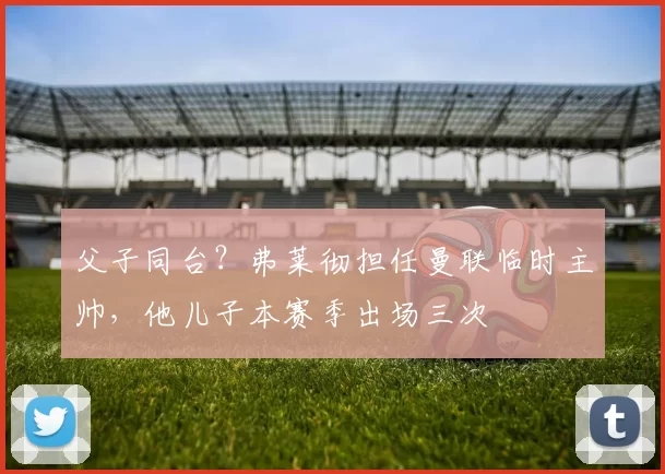 父子同台？弗莱彻担任曼联临时主帅，他儿子本赛季出场三次