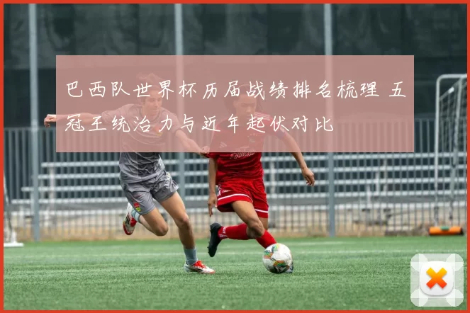 巴西队世界杯历届战绩排名梳理 五冠王统治力与近年起伏对比