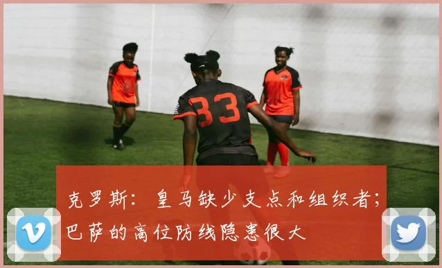 克罗斯：皇马缺少支点和组织者；巴萨的高位防线隐患很大