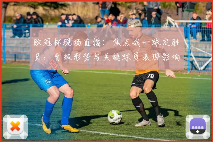 欧冠杯现场直播：焦点战一球定胜负，晋级形势与关键球员表现影响
