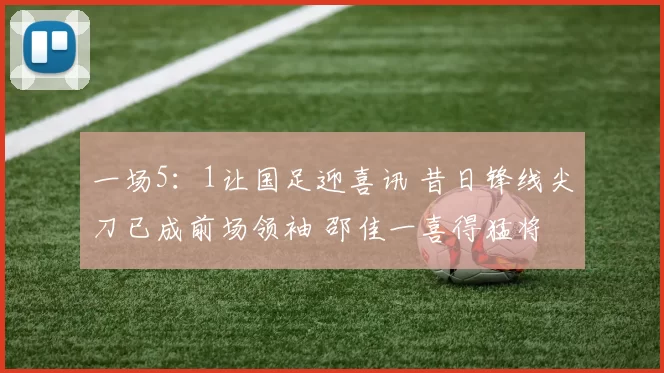 一场5：1让国足迎喜讯 昔日锋线尖刀已成前场领袖 邵佳一喜得猛将