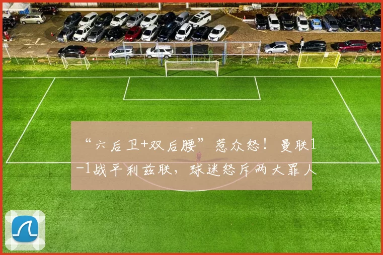 “六后卫+双后腰”惹众怒！曼联1-1战平利兹联，球迷怒斥两大罪人