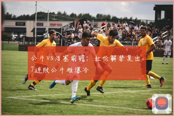 公牛vs活塞前瞻：杜伦解禁复出，7连败公牛难爆冷