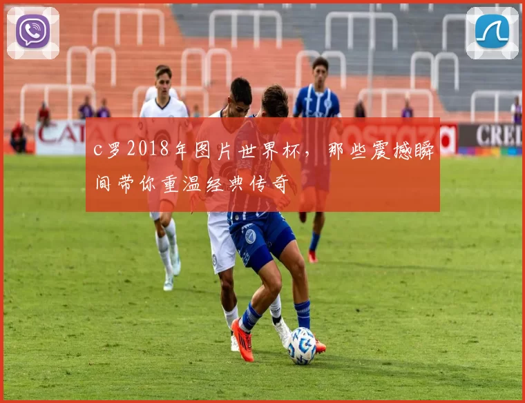 c罗2018年图片世界杯，那些震撼瞬间带你重温经典传奇