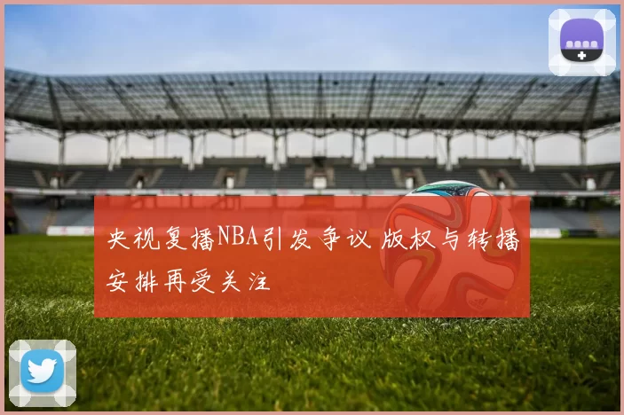 央视复播NBA引发争议 版权与转播安排再受关注