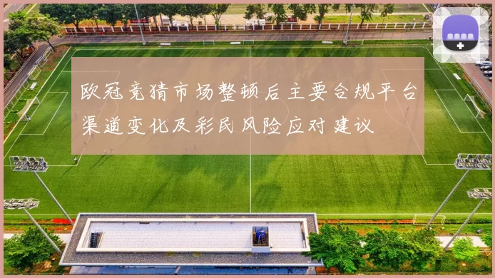欧冠竞猜市场整顿后主要合规平台渠道变化及彩民风险应对建议