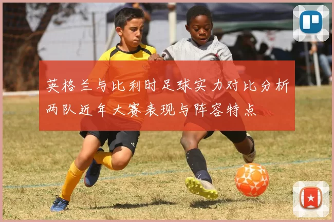 英格兰与比利时足球实力对比分析两队近年大赛表现与阵容特点