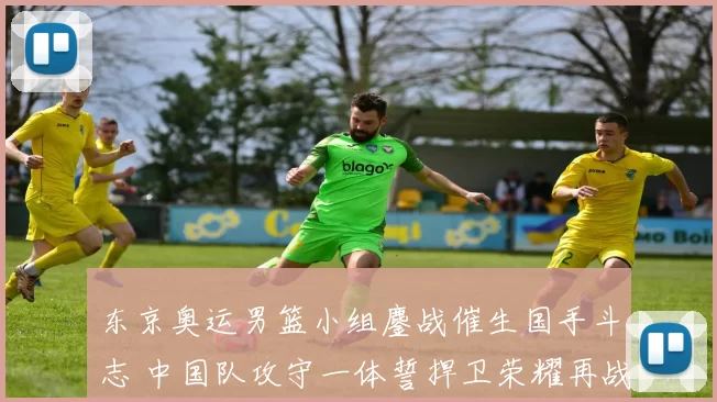 东京奥运男篮小组鏖战催生国手斗志 中国队攻守一体誓捍卫荣耀再战