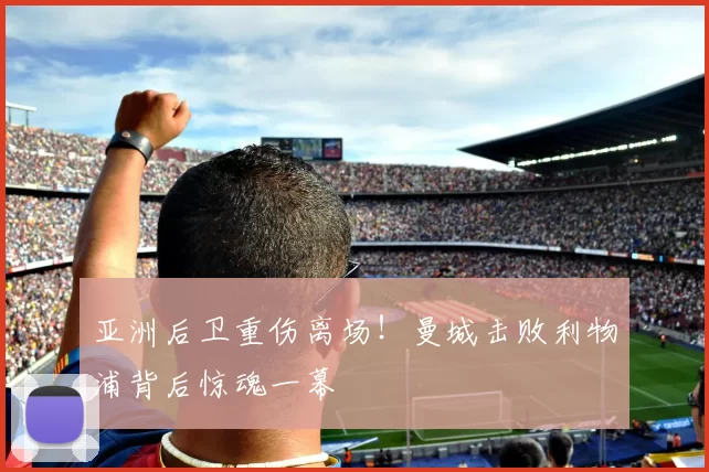 亚洲后卫重伤离场！曼城击败利物浦背后惊魂一幕