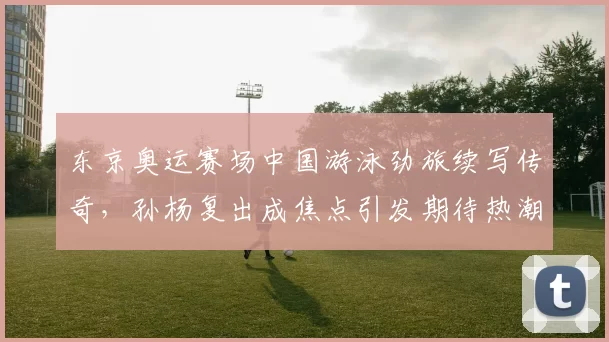 东京奥运赛场中国游泳劲旅续写传奇，孙杨复出成焦点引发期待热潮