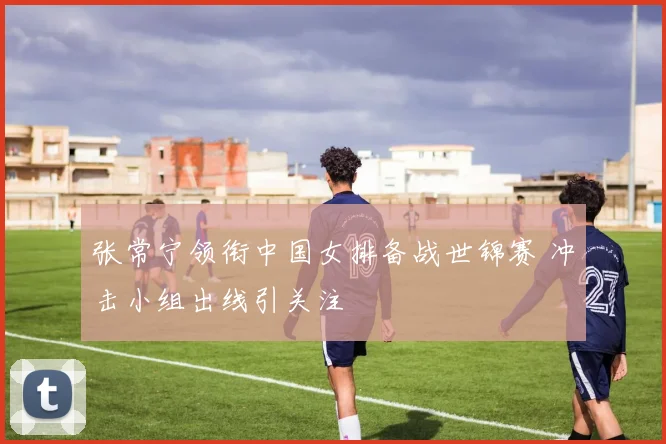 张常宁领衔中国女排备战世锦赛 冲击小组出线引关注