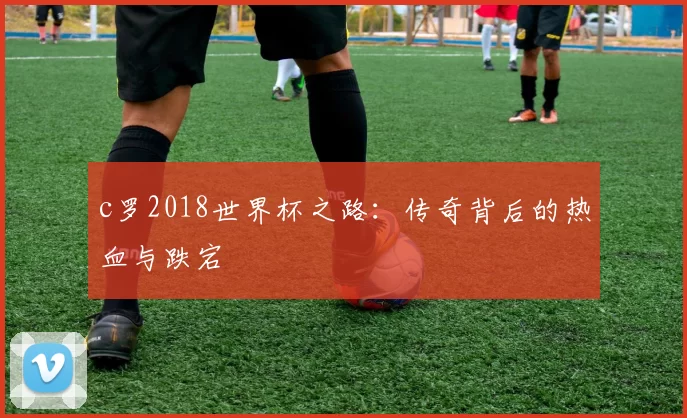 c罗2018世界杯之路：传奇背后的热血与跌宕