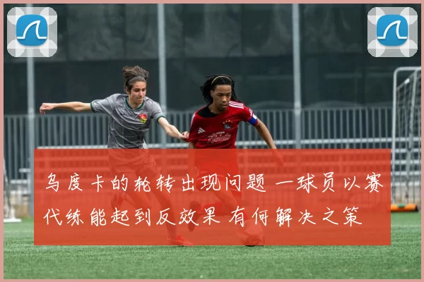 乌度卡的轮转出现问题 一球员以赛代练能起到反效果 有何解决之策