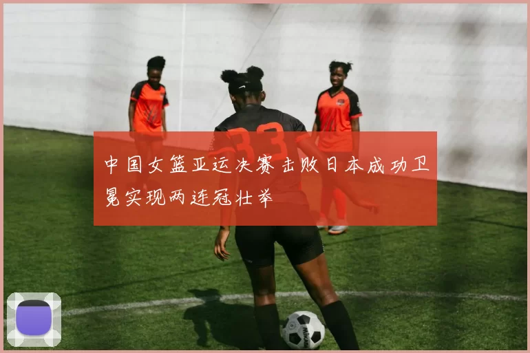 中国女篮亚运决赛击败日本成功卫冕实现两连冠壮举