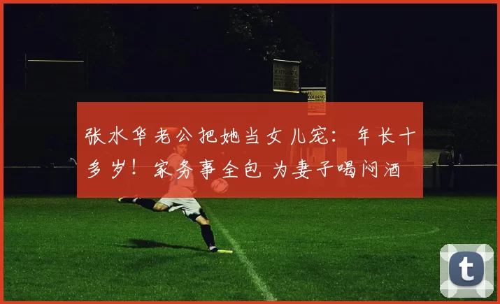 张水华老公把她当女儿宠：年长十多岁！家务事全包 为妻子喝闷酒