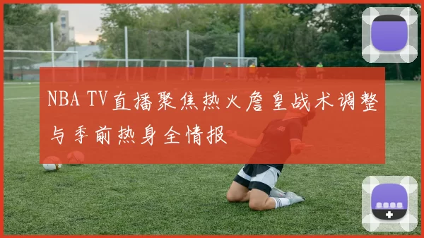 NBA TV直播聚焦热火詹皇战术调整与季前热身全情报