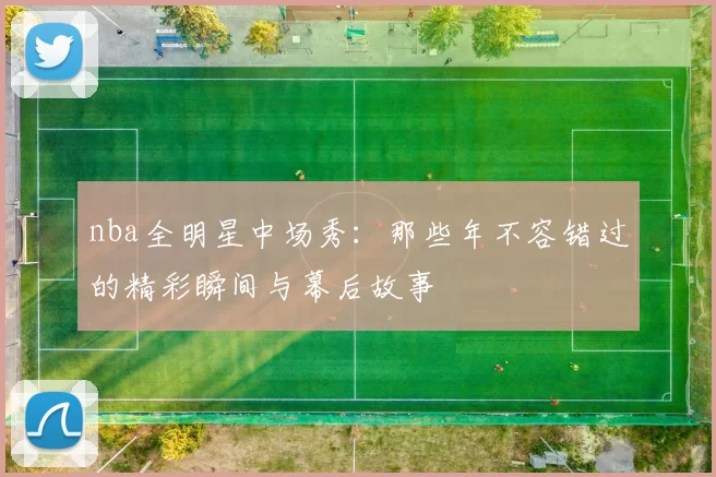 nba全明星中场秀：那些年不容错过的精彩瞬间与幕后故事