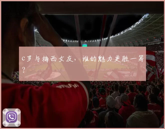 c罗与梅西女友，谁的魅力更胜一筹？