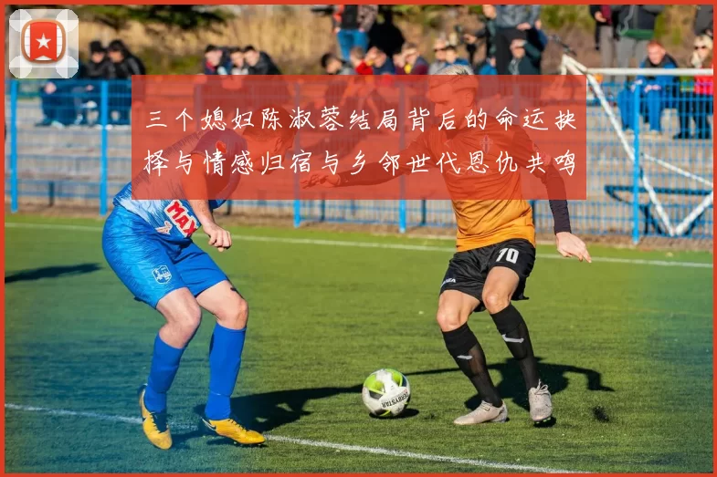 三个媳妇陈淑蓉结局背后的命运抉择与情感归宿与乡邻世代恩仇共鸣