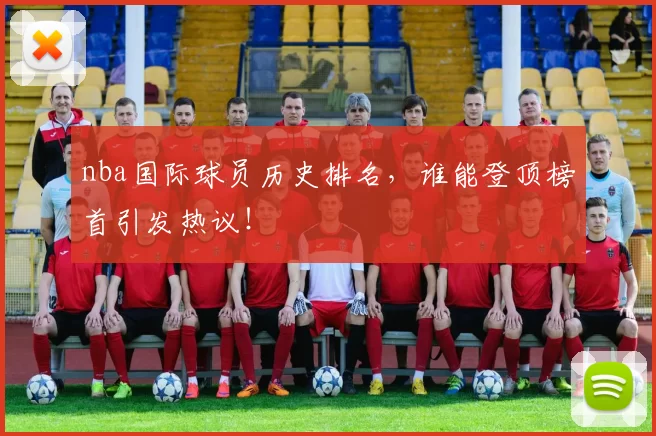 nba国际球员历史排名，谁能登顶榜首引发热议！