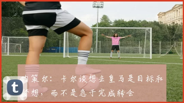 内策尔：卡尔谈想去皇马是目标和梦想，而不是急于完成转会