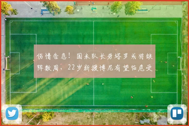 伤情告急！国米队长劳塔罗或将缺阵数周，22岁新援博尼有望临危受命_博德_比赛_欧冠