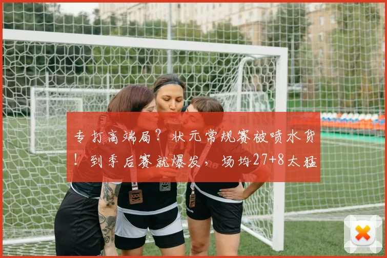 专打高端局？状元常规赛被喷水货！到季后赛就爆发，场均27+8太猛