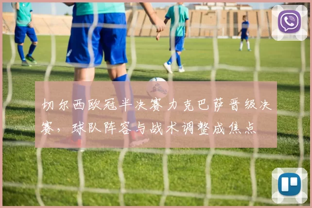 切尔西欧冠半决赛力克巴萨晋级决赛，球队阵容与战术调整成焦点