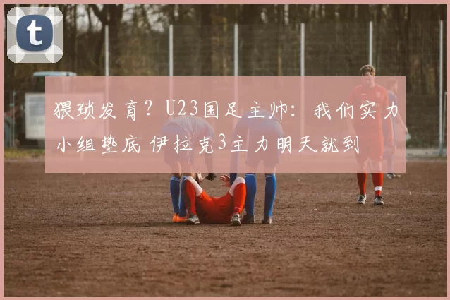 猥琐发育?U23国足主帅:我们实力小组垫底 伊拉克3主力明天就到