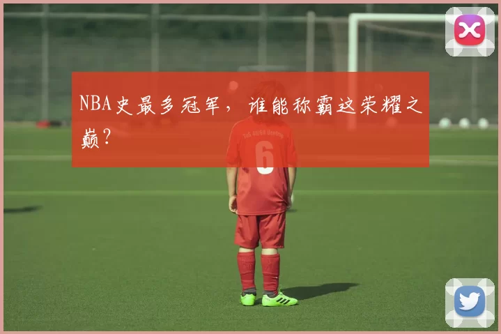 NBA史最多冠军，谁能称霸这荣耀之巅？