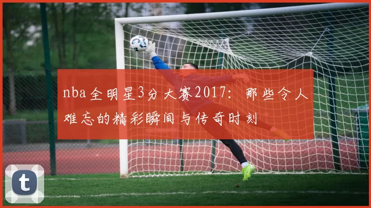 nba全明星3分大赛2017：那些令人难忘的精彩瞬间与传奇时刻