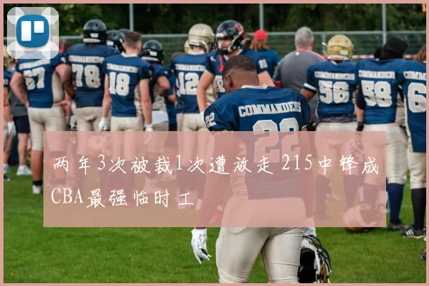 两年3次被裁1次遭放走 215中锋成CBA最强临时工