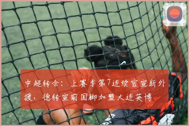 中超转会：上赛季第7连续官宣新外援，德转宣前国脚加盟大连英博