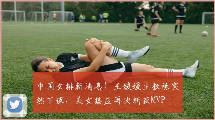 中国女排新消息！王媛媛主教练突然下课，美女接应再次斩获MVP