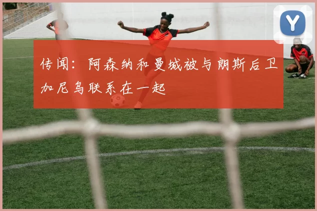 传闻：阿森纳和曼城被与朗斯后卫加尼乌联系在一起