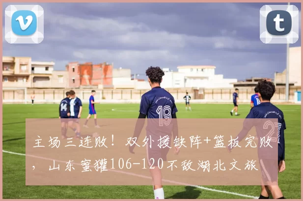 主场三连败!双外援缺阵+篮板完败,山东蜜獾106-120不敌湖北文旅