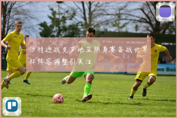 沙特迎战克罗地亚热身赛备战世界杯阵容调整引关注