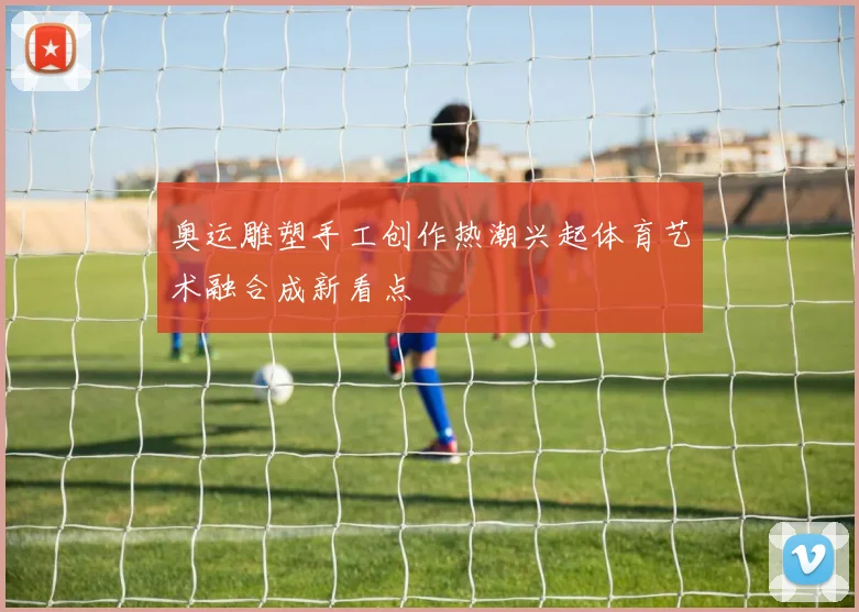 奥运雕塑手工创作热潮兴起体育艺术融合成新看点