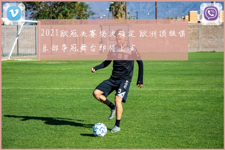 2021欧冠决赛场次确定 欧洲顶级俱乐部争冠舞台即将上演
